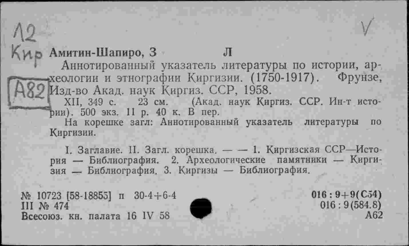 ﻿
Амитин-Шапиро, З	Л
Аннотированный указатель литературы по истории, ар-і—геологии и этнографии Киргизии. (1750-1917). Фрунзе, А^9|Изд-во Акад, наук Киргиз. ССР, 1958.
1	v,, п.г, _	23 см. (Акад, наук Киргиз. ССР. Ин-т исто-
11	р. 40 к. В пер.
загл: Аннотированный указатель литературы по
I XII, 349 с. рии). 500 экз.
На корешке Киргизии.
I. Заглавие. II. Загл. корешка.---1. Киргизская ССР—Исто-
рия — Библиография. 2. Археологические памятники — Киргизия — Библиография. 3. Киргизы — Библиография.
№ 10723 (58-18855] п 30-4 + 6-4
III	№ 474
Всесоюз. кн. палата 16 IV 58
016:9+9(С54) 016: 9(584.8) А62